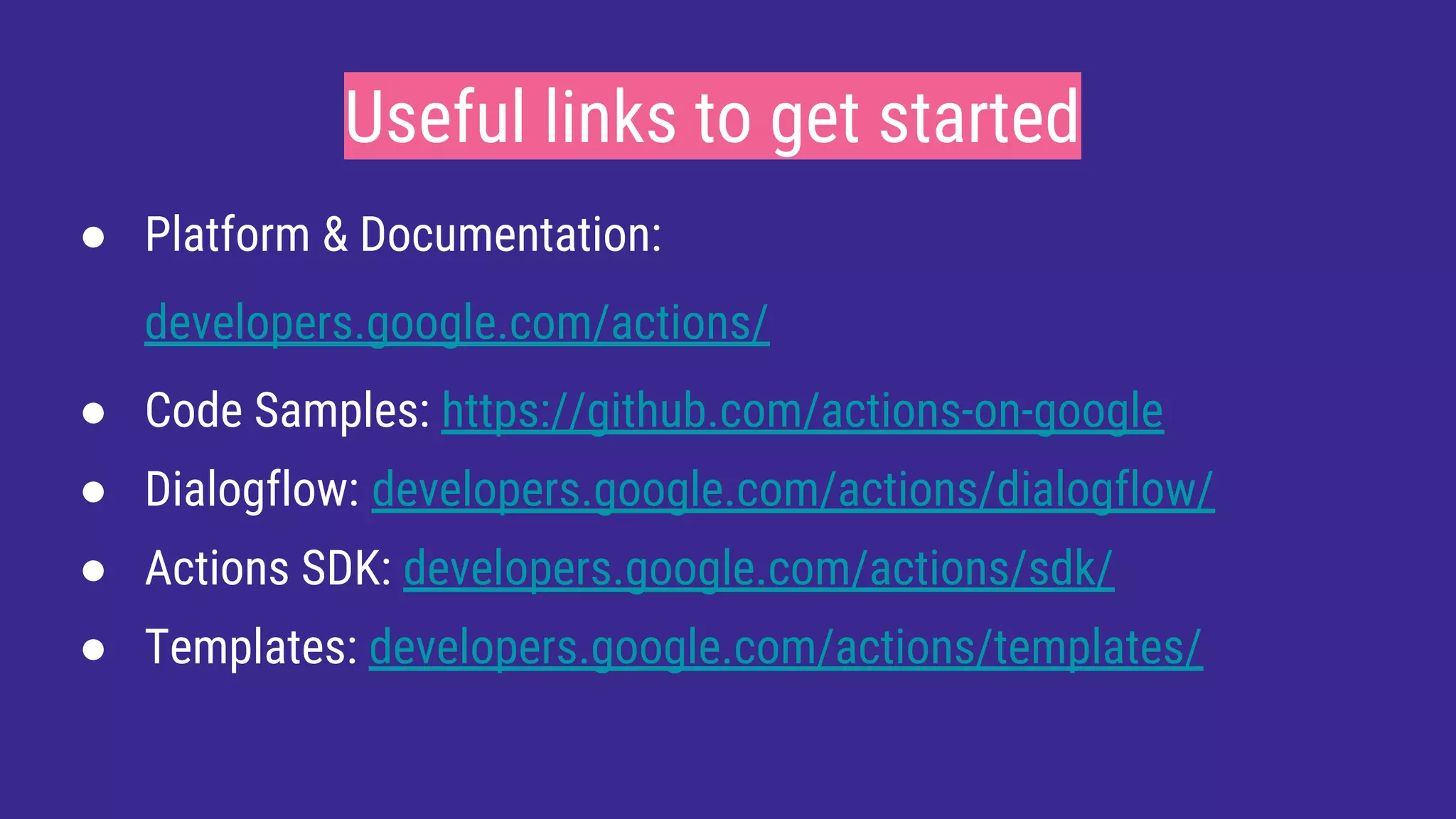 Useful links to get started
● Platform & Documentation:
developers.google.com/actions/
● Code Samples: https://github.com/actions-on-google
● Dialogflow: developers.google.com/actions/dialogflow/
● Actions SDK: developers.google.com/actions/sdk/
● Templates: developers.google.com/actions/templates/
 