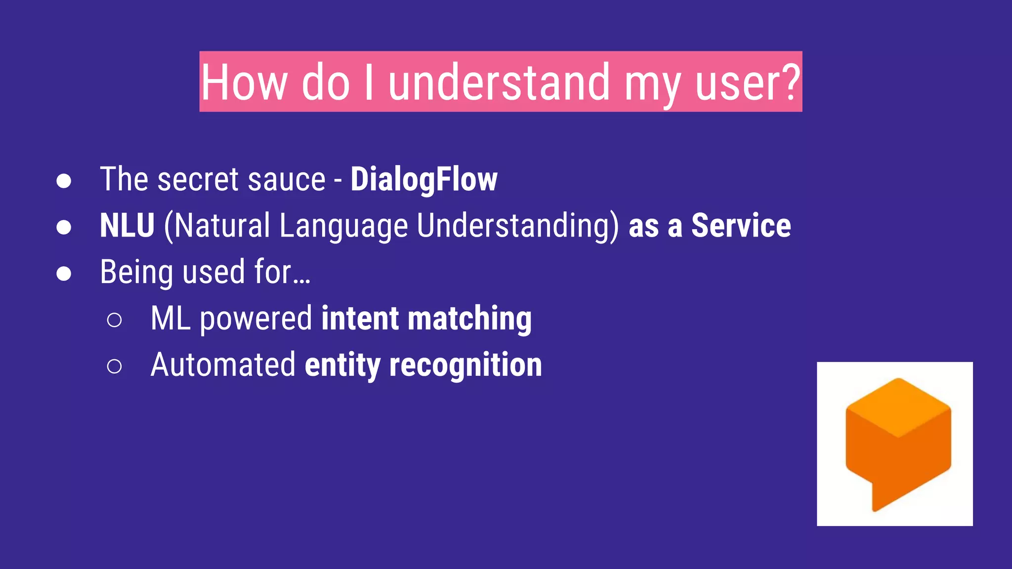 How do I understand my user?
● The secret sauce - DialogFlow
● NLU (Natural Language Understanding) as a Service
● Being used for…
○ ML powered intent matching
○ Automated entity recognition
 