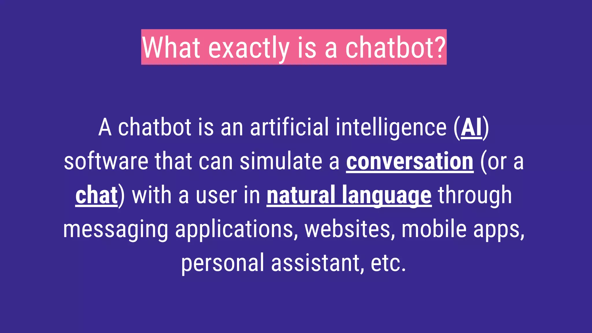 What exactly is a chatbot?
A chatbot is an artificial intelligence (AI)
software that can simulate a conversation (or a
chat) with a user in natural language through
messaging applications, websites, mobile apps,
personal assistant, etc.
 