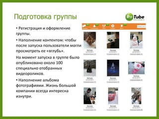 Регистрация и оформление группы. Наполнение контентом: чтобы после запуска пользователи могли просмотреть ее «вглубь».  На момент запуска в группе было опубликовано около 100 специально отобранных видеороликов. Наполнение альбома фотографиями. Жизнь большой компании всегда интересна изнутри.  Подготовка группы 