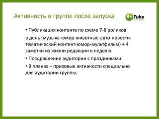 Публикация контента по схеме 7-8 роликов  в день (музыка-юмор-животные-авто-новости-тематический контент-юмор-мультфильм) + 4 заметки из жизни редакции в неделю. Поздравление аудитории с праздниками. В планах – призовые активности специально для аудитории группы.  Активность в группе после запуска 