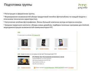 Подготовка группы 2011 г. Регистрация и оформление группы. Формирование возможностей обзора продуктовой линейки (фотоальбомы по каждой модели с описанием технических характеристик),  Наполнение альбома фотографиями. Жизнь большой компании всегда интересна изнутри.  Загрузка первичного контента: обзоры новых девайсов, подборка полезных программ для Android, видеодемонстрации возможностей коммуникаторов HTC. 
