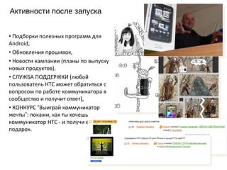 Активности после запуска 2011 г. Подборки полезных программ для Android, Обновления прошивок, Новости кампании (планы по выпуску новых продуктов), СЛУЖБА ПОДДЕРЖКИ (любой пользователь HTC может обратиться с вопросом по работе коммуникатора в сообщество и получит ответ), КОНКУРС  “ Выиграй коммуникатор мечты ” : покажи, как ты хочешь коммуникатор HTC - и получи его в подарок. 