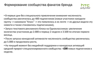 Ф ормирование сообщества фанатов бренда 2011 г. В первые дни без специального привлечения внимания численность сообщества увеличилась до 400 подписчиков (новые участники находили группу -> нажимали  “ Класс ”  -> это появлялось в их ленте -> их друзья видели эту новости и также становились подписчиками), Запуск текстового рекламного блока на Одноклассниках: увеличение количества участников до 2.000 в первыу 2 недели и 3.500 по итогам первого месяца, После запуска конкурсной активности численность сообщества увеличилась до 5.000 и продолжила рости, На текущий момент без медийной поддержки и конкурсных активаций средний прирост специализированного сообщества  +200  новых подписчиков в неделю. 