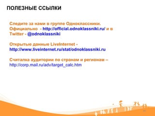 ПОЛЕЗНЫЕ ССЫЛКИ Следите за нами в группе Одноклассники. Официально  -  http://official.odnoklassniki.ru/   и в  Twitter -  @odnoklassniki Открытые данные  LiveInternet  -  http://www.liveinternet.ru/stat/odnoklassniki.ru Считалка аудитории по странам и регионам –  http://corp.mail.ru/adv/target_calc.htm   
