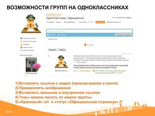 ВОЗМОЖНОСТИ ГРУПП НА ОДНОКЛАССНИКАХ 20 11   г. Вставлять ссылки с видео (проигрывание в ленте) Прикреплять изображения Вставлять внешние и внутренние ссылки Темы можно писать от имени группы «Красивый» url  и статус «Официальная страница» 