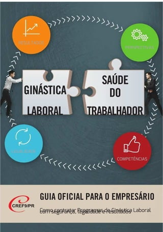 GUIA OFICIAL PARA O
GUIA OFICIAL PARA O EMPRESÁRIO
EMPRESÁRIO
C
Como contratar Programas de
omo contratar Programas de Ginástica Laboral
Ginástica Laboral
com segurança, legalidade e resultados
com segurança, legalidade e resultados
GINÁSTICA
GINÁSTICA
LABORAL
LABORAL
SAÚDE
SAÚDE
D
DO
O
TRABALHADOR
TRABALHADOR
RESULTADOS
RESULTADOS
LEGALIDADE
LEGALIDADE
PERSPECTIVAS
PERSPECTIVAS
COMPETÊNCIAS
COMPETÊNCIAS
 