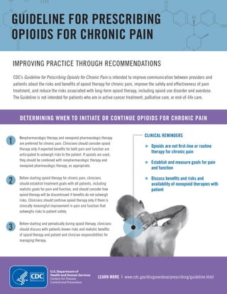 1
2
3
LEARN MORE | www.cdc.gov/drugoverdose/prescribing/guideline.html
GUIDELINE FOR PRESCRIBING
OPIOIDS FOR CHRONIC PAIN
IMPROVING PRACTICE THROUGH RECOMMENDATIONS
CDC’s Guideline for Prescribing Opioids for Chronic Pain is intended to improve communication between providers and
patients about the risks and benefits of opioid therapy for chronic pain, improve the safety and effectiveness of pain
treatment, and reduce the risks associated with long-term opioid therapy, including opioid use disorder and overdose.
The Guideline is not intended for patients who are in active cancer treatment, palliative care, or end-of-life care.
DETERMINING WHEN TO INITIATE OR CONTINUE OPIOIDS FOR CHRONIC PAIN
Nonpharmacologic therapy and nonopioid pharmacologic therapy
are preferred for chronic pain. Clinicians should consider opioid
therapy only if expected benefits for both pain and function are
anticipated to outweigh risks to the patient. If opioids are used,
they should be combined with nonpharmacologic therapy and
nonopioid pharmacologic therapy, as appropriate.
Before starting opioid therapy for chronic pain, clinicians
should establish treatment goals with all patients, including
realistic goals for pain and function, and should consider how
opioid therapy will be discontinued if benefits do not outweigh
risks. Clinicians should continue opioid therapy only if there is
clinically meaningful improvement in pain and function that
outweighs risks to patient safety.
Before starting and periodically during opioid therapy, clinicians
should discuss with patients known risks and realistic benefits
of opioid therapy and patient and clinician responsibilities for
managing therapy.
CLINICAL REMINDERS
•	 Opioids are not first-line or routine
therapy for chronic pain
•	 Establish and measure goals for pain
and function
•	 Discuss benefits and risks and
availability of nonopioid therapies with
patient
 
