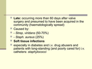  Late: occurring more than 60 days after valve
surgery and presumed to have been acquired in the
community (haematologically spread)
 Caused by:
 - Strep, viridans (50-70%)
 - Staph. aureus (25%)
 Soft tissue infections
 especially in diabetes and i.v. drug abusers and
patients with long-standing (and poorly cared for) i.v.
catheters: staphylococci
 