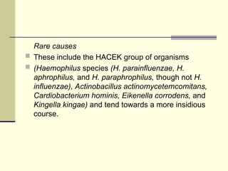 Rare causes
 These include the HACEK group of organisms
 (Haemophilus species (H. parainfluenzae, H.
aphrophilus, and H. paraphrophilus, though not H.
influenzae), Actinobacillus actinomycetemcomitans,
Cardiobacterium hominis, Eikenella corrodens, and
Kingella kingae) and tend towards a more insidious
course.
 