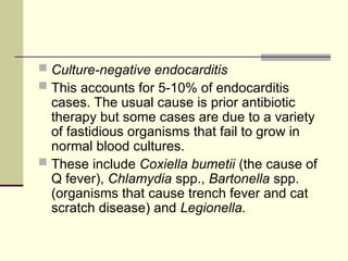  Culture-negative endocarditis
 This accounts for 5-10% of endocarditis
cases. The usual cause is prior antibiotic
therapy but some cases are due to a variety
of fastidious organisms that fail to grow in
normal blood cultures.
 These include Coxiella bumetii (the cause of
Q fever), Chlamydia spp., Bartonella spp.
(organisms that cause trench fever and cat
scratch disease) and Legionella.
 