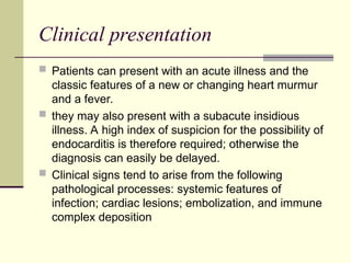 Clinical presentation
 Patients can present with an acute illness and the
classic features of a new or changing heart murmur
and a fever.
 they may also present with a subacute insidious
illness. A high index of suspicion for the possibility of
endocarditis is therefore required; otherwise the
diagnosis can easily be delayed.
 Clinical signs tend to arise from the following
pathological processes: systemic features of
infection; cardiac lesions; embolization, and immune
complex deposition
 