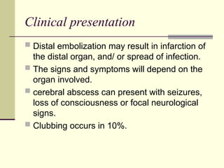 Clinical presentation
 Distal embolization may result in infarction of
the distal organ, and/ or spread of infection.
 The signs and symptoms will depend on the
organ involved.
 cerebral abscess can present with seizures,
loss of consciousness or focal neurological
signs.
 Clubbing occurs in 10%.
 