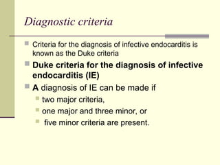 Diagnostic criteria
 Criteria for the diagnosis of infective endocarditis is
known as the Duke criteria
 Duke criteria for the diagnosis of infective
endocarditis (IE)
 A diagnosis of IE can be made if
 two major criteria,
 one major and three minor, or
 five minor criteria are present.
 
