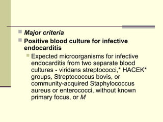  Major criteria
 Positive blood culture for infective
endocarditis
 Expected microorganisms for infective
endocarditis from two separate blood
cultures - viridans streptococci,* HACEK*
groups, Streptococcus bovis, or
community-acquired Staphylococcus
aureus or enterococci, without known
primary focus, or M
 