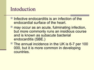 Intoduction
 Infective endocarditis is an infection of the
endocardial surface of the heart.
 may occur as an acute, fulminating infection,
but more commonly runs an insidious course
and is known as subacute bacterial
endocarditis (SBE.)
 The annual incidence in the UK is 6-7 per 100
000, but it is more common in developing
countries.
 
