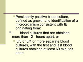  Persistently positive blood culture,
defined as growth and identification of a
microorganism consistent with IE
originating from:
 - blood cultures that are obtained
more than 12 hours apart, or
 3/3 or 3/4 or more separate blood
cultures, with the first and last blood
cultures obtained at least 60 minutes
apart
 