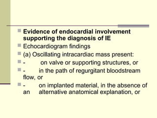  Evidence of endocardial involvement
supporting the diagnosis of IE
 Echocardiogram findings
 (a) Oscillating intracardiac mass present:
 - on valve or supporting structures, or
 - in the path of regurgitant bloodstream
flow, or
 - on implanted material, in the absence of
an alternative anatomical explanation, or
 