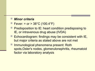  Minor criteria
 Fever: = or > 38°C (100.4°F)
 Predisposition to IE: heart condition predisposing to
IE, or intravenous drug abuse (IVDA)
 Echocardiogram: findings may be consistent with IE,
but major criteria as stated above are not met
 Immunological phenomena present: Roth
spots,Osler's nodes, glomerulonephritis, rheumatoid
factor via laboratory analysis
 
