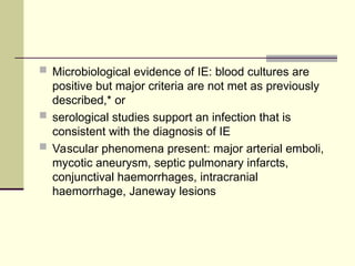  Microbiological evidence of IE: blood cultures are
positive but major criteria are not met as previously
described,* or
 serological studies support an infection that is
consistent with the diagnosis of IE
 Vascular phenomena present: major arterial emboli,
mycotic aneurysm, septic pulmonary infarcts,
conjunctival haemorrhages, intracranial
haemorrhage, Janeway lesions
 