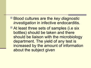  Blood cultures are the key diagnostic
investigation in infective endocarditis.
 At least three sets of samples (i.e six
bottles) should be taken and there
should be liaison with the microbiology
department. The yield of any test is
increased by the amount of information
about the subject given
 