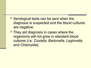  Serological tests can be sent when the
diagnosis is suspected and the blood cultures
are negative.
 They aid diagnosis in cases where the
organisms will not grow in standard blood
cultures (i.e. Coxiella, Bartonella, Legionella
and Chlamydia).
 