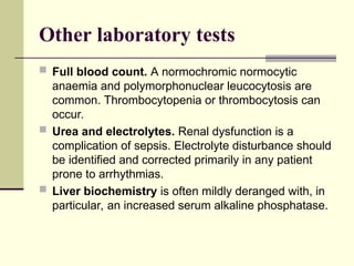 Other laboratory tests
 Full blood count. A normochromic normocytic
anaemia and polymorphonuclear leucocytosis are
common. Thrombocytopenia or thrombocytosis can
occur.
 Urea and electrolytes. Renal dysfunction is a
complication of sepsis. Electrolyte disturbance should
be identified and corrected primarily in any patient
prone to arrhythmias.
 Liver biochemistry is often mildly deranged with, in
particular, an increased serum alkaline phosphatase.
 