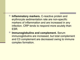  Inflammatory markers. C-reactive protein and
erythrocyte sedimentation rate are non-specific
markers of inflammation and are increased in any
infection. CRP tends to respond more acutely than
ESR.
 Immunoglobulins and complement. Serum
immunoglobulins are increased, but total complement
and C3 complement are decreased owing to immune
complex formation.
 