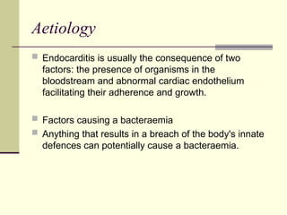 Aetiology
 Endocarditis is usually the consequence of two
factors: the presence of organisms in the
bloodstream and abnormal cardiac endothelium
facilitating their adherence and growth.
 Factors causing a bacteraemia
 Anything that results in a breach of the body's innate
defences can potentially cause a bacteraemia.
 