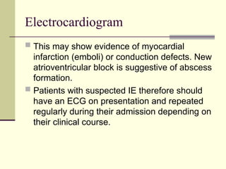 Electrocardiogram
 This may show evidence of myocardial
infarction (emboli) or conduction defects. New
atrioventricular block is suggestive of abscess
formation.
 Patients with suspected IE therefore should
have an ECG on presentation and repeated
regularly during their admission depending on
their clinical course.
 