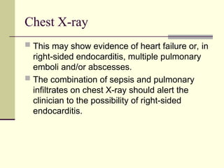 Chest X-ray
 This may show evidence of heart failure or, in
right-sided endocarditis, multiple pulmonary
emboli and/or abscesses.
 The combination of sepsis and pulmonary
infiltrates on chest X-ray should alert the
clinician to the possibility of right-sided
endocarditis.
 