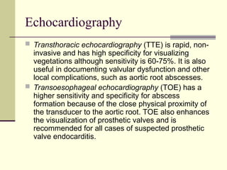 Echocardiography
 Transthoracic echocardiography (TTE) is rapid, non-
invasive and has high specificity for visualizing
vegetations although sensitivity is 60-75%. It is also
useful in documenting valvular dysfunction and other
local complications, such as aortic root abscesses.
 Transoesophageal echocardiography (TOE) has a
higher sensitivity and specificity for abscess
formation because of the close physical proximity of
the transducer to the aortic root. TOE also enhances
the visualization of prosthetic valves and is
recommended for all cases of suspected prosthetic
valve endocarditis.
 