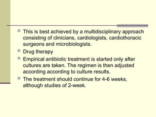  This is best achieved by a multidisciplinary approach
consisting of clinicians, cardiologists, cardiothoracic
surgeons and microbiologists.
 Drug therapy
 Empirical antibiotic treatment is started only after
cultures are taken. The regimen is then adjusted
according according to culture results.
 The treatment should continue for 4-6 weeks,
although studies of 2-week.
 