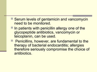  Serum levels of gentamicin and vancomycin
need to be monitored.
 In patients with penicillin allergy one of the
glycopeptide antibiotics, vancomycin or
teicoplanin, can be used.
 Penicillins, however, are fundamental to the
therapy of bacterial endocarditis; allergies
therefore seriously compromise the choice of
antibiotics.
 