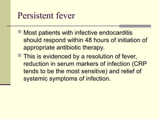 Persistent fever
 Most patients with infective endocarditis
should respond within 48 hours of initiation of
appropriate antibiotic therapy.
 This is evidenced by a resolution of fever,
reduction in serum markers of infection (CRP
tends to be the most sensitive) and relief of
systemic symptoms of infection.
 
