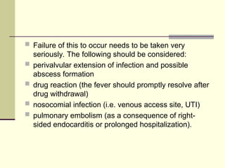  Failure of this to occur needs to be taken very
seriously. The following should be considered:
 perivalvular extension of infection and possible
abscess formation
 drug reaction (the fever should promptly resolve after
drug withdrawal)
 nosocomial infection (i.e. venous access site, UTI)
 pulmonary embolism (as a consequence of right-
sided endocarditis or prolonged hospitalization).
 