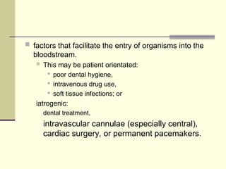  factors that facilitate the entry of organisms into the
bloodstream.
 This may be patient orientated:
 poor dental hygiene,
 intravenous drug use,
 soft tissue infections; or
iatrogenic:
dental treatment,
intravascular cannulae (especially central),
cardiac surgery, or permanent pacemakers.
 