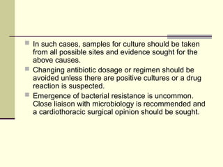  In such cases, samples for culture should be taken
from all possible sites and evidence sought for the
above causes.
 Changing antibiotic dosage or regimen should be
avoided unless there are positive cultures or a drug
reaction is suspected.
 Emergence of bacterial resistance is uncommon.
Close liaison with microbiology is recommended and
a cardiothoracic surgical opinion should be sought.
 