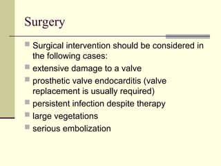 Surgery
 Surgical intervention should be considered in
the following cases:
 extensive damage to a valve
 prosthetic valve endocarditis (valve
replacement is usually required)
 persistent infection despite therapy
 large vegetations
 serious embolization
 
