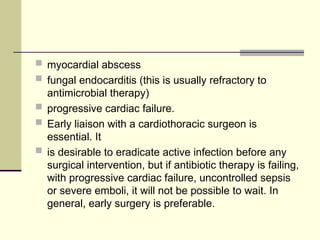  myocardial abscess
 fungal endocarditis (this is usually refractory to
antimicrobial therapy)
 progressive cardiac failure.
 Early liaison with a cardiothoracic surgeon is
essential. It
 is desirable to eradicate active infection before any
surgical intervention, but if antibiotic therapy is failing,
with progressive cardiac failure, uncontrolled sepsis
or severe emboli, it will not be possible to wait. In
general, early surgery is preferable.
 