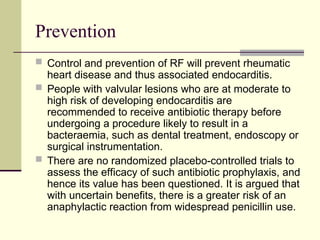 Prevention
 Control and prevention of RF will prevent rheumatic
heart disease and thus associated endocarditis.
 People with valvular lesions who are at moderate to
high risk of developing endocarditis are
recommended to receive antibiotic therapy before
undergoing a procedure likely to result in a
bacteraemia, such as dental treatment, endoscopy or
surgical instrumentation.
 There are no randomized placebo-controlled trials to
assess the efficacy of such antibiotic prophylaxis, and
hence its value has been questioned. It is argued that
with uncertain benefits, there is a greater risk of an
anaphylactic reaction from widespread penicillin use.
 