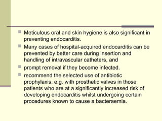 Meticulous oral and skin hygiene is also significant in
preventing endocarditis.
 Many cases of hospital-acquired endocarditis can be
prevented by better care during insertion and
handling of intravascular catheters, and
 prompt removal if they become infected.
 recommend the selected use of antibiotic
prophylaxis, e.g. with prosthetic valves in those
patients who are at a significantly increased risk of
developing endocarditis whilst undergoing certain
procedures known to cause a bacteraemia.
 