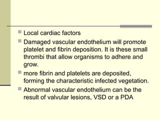  Local cardiac factors
 Damaged vascular endothelium will promote
platelet and fibrin deposition. It is these small
thrombi that allow organisms to adhere and
grow.
 more fibrin and platelets are deposited,
forming the characteristic infected vegetation.
 Abnormal vascular endothelium can be the
result of valvular lesions, VSD or a PDA
 