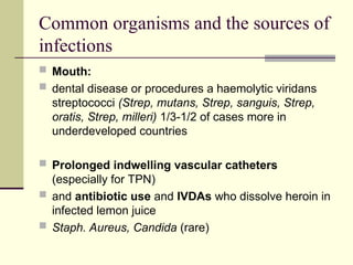 Common organisms and the sources of
infections
 Mouth:
 dental disease or procedures a haemolytic viridans
streptococci (Strep, mutans, Strep, sanguis, Strep,
oratis, Strep, milleri) 1/3-1/2 of cases more in
underdeveloped countries
 Prolonged indwelling vascular catheters
(especially for TPN)
 and antibiotic use and IVDAs who dissolve heroin in
infected lemon juice
 Staph. Aureus, Candida (rare)
 