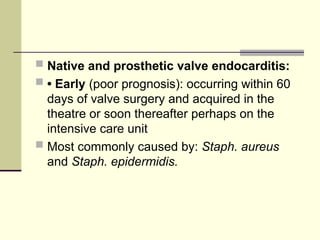  Native and prosthetic valve endocarditis:
 • Early (poor prognosis): occurring within 60
days of valve surgery and acquired in the
theatre or soon thereafter perhaps on the
intensive care unit
 Most commonly caused by: Staph. aureus
and Staph. epidermidis.
 