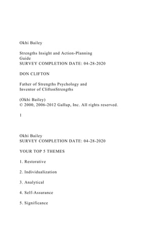 Okhi Bailey
Strengths Insight and Action-Planning
Guide
SURVEY COMPLETION DATE: 04-28-2020
DON CLIFTON
Father of Strengths Psychology and
Inventor of CliftonStrengths
(Okhi Bailey)
© 2000, 2006-2012 Gallup, Inc. All rights reserved.
1
Okhi Bailey
SURVEY COMPLETION DATE: 04-28-2020
YOUR TOP 5 THEMES
1. Restorative
2. Individualization
3. Analytical
4. Self-Assurance
5. Significance
 