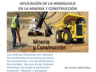 Ing. Jovanny Rafael Duque
Los sistemas hidráulicos son utilizados
frecuentemente en la minería ya sea en
las excavaciones o en las extracciones
de minerales , los usos de los sistemas
hidráulicos van desde la perforación,
extracción , filtración y transporte.
 