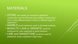 MATERIALS
• STONE was clearly an important material for
construction and the Romans were skilled in quarrying it
and in using different types of stone in different types of
application.
• MARBLE would clearly be used to decorate surfaces.
• BASALTIC LAVA or GRANITE would be
employed for uses subjected to great pressure.
• LIME and SANDSTONE would be used for
pedestrian areas subjected to light wear.
 