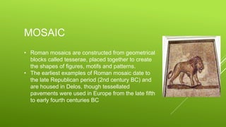MOSAIC
• Roman mosaics are constructed from geometrical
blocks called tesserae, placed together to create
the shapes of figures, motifs and patterns.
• The earliest examples of Roman mosaic date to
the late Republican period (2nd century BC) and
are housed in Delos, though tessellated
pavements were used in Europe from the late fifth
to early fourth centuries BC
 