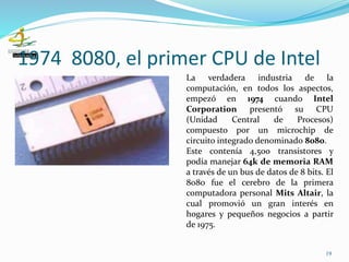 1974 8080, el primer CPU de Intel
19
La verdadera industria de la
computación, en todos los aspectos,
empezó en 1974 cuando Intel
Corporation presentó su CPU
(Unidad Central de Procesos)
compuesto por un microchip de
circuito integrado denominado 8080.
Este contenía 4,500 transistores y
podía manejar 64k de memoria RAM
a través de un bus de datos de 8 bits. El
8080 fue el cerebro de la primera
computadora personal Mits Altair, la
cual promovió un gran interés en
hogares y pequeños negocios a partir
de 1975.
 